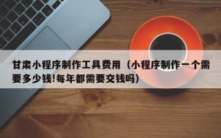 锦州甘肃小程序制作工具费用（小程序制作一个需要多少钱!每年都需要交钱吗）