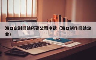 锦州海口定制网站搭建公司电话（海口制作网站企业）