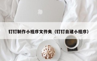 锦州钉钉制作小程序文件夹（钉钉自建小程序）