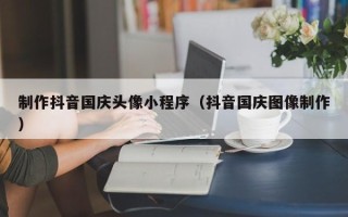 锦州制作抖音国庆头像小程序（抖音国庆图像制作）