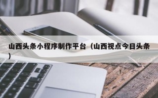 锦州山西头条小程序制作平台（山西视点今日头条）